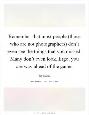 Remember that most people (those who are not photographers) don’t even see the things that you missed. Many don’t even look. Ergo, you are way ahead of the game Picture Quote #1