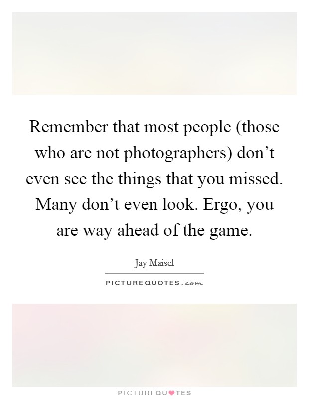 Remember that most people (those who are not photographers) don't even see the things that you missed. Many don't even look. Ergo, you are way ahead of the game Picture Quote #1