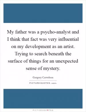 My father was a psycho-analyst and I think that fact was very influential on my development as an artist. Trying to search beneath the surface of things for an unexpected sense of mystery Picture Quote #1