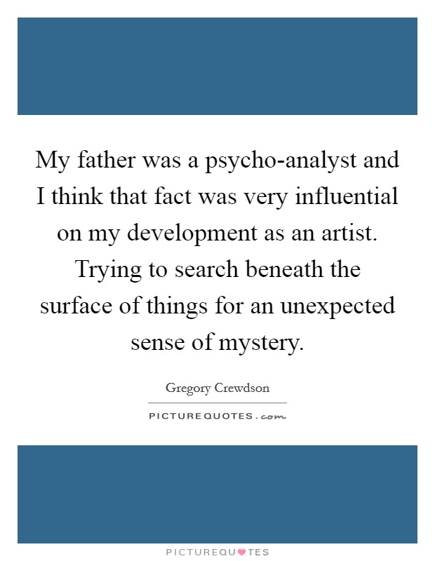 My father was a psycho-analyst and I think that fact was very influential on my development as an artist. Trying to search beneath the surface of things for an unexpected sense of mystery Picture Quote #1