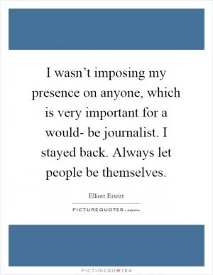 I wasn’t imposing my presence on anyone, which is very important for a would- be journalist. I stayed back. Always let people be themselves Picture Quote #1