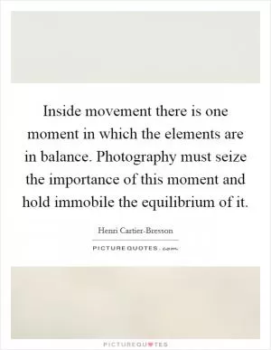 Inside movement there is one moment in which the elements are in balance. Photography must seize the importance of this moment and hold immobile the equilibrium of it Picture Quote #1