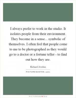 I always prefer to work in the studio. It isolates people from their environment. They become in a sense... symbolic of themselves. I often feel that people come to me to be photographed as they would go to a doctor or a fortune teller - to find out how they are Picture Quote #1