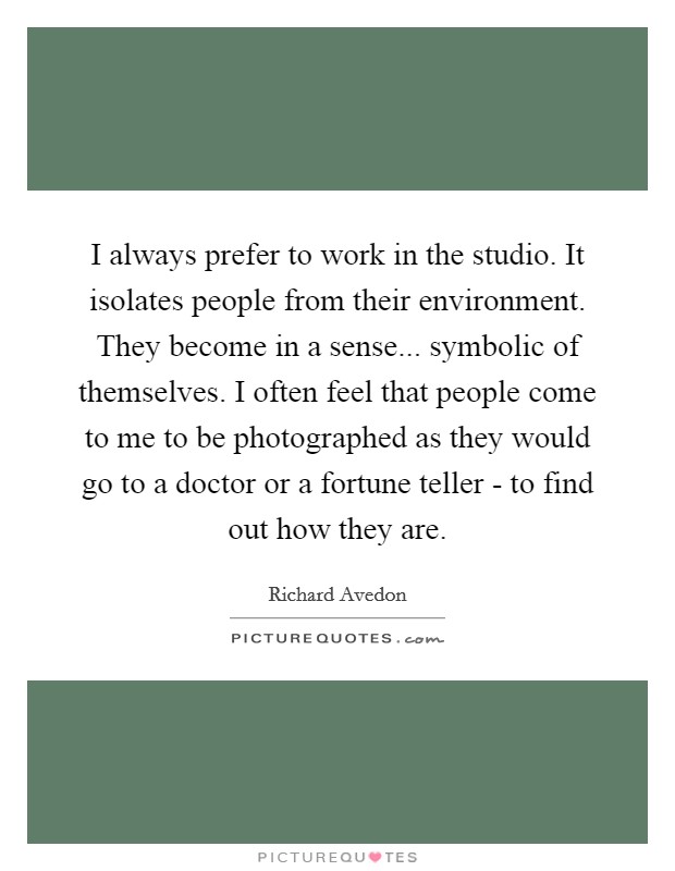I always prefer to work in the studio. It isolates people from their environment. They become in a sense... symbolic of themselves. I often feel that people come to me to be photographed as they would go to a doctor or a fortune teller - to find out how they are Picture Quote #1