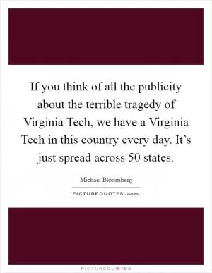 If you think of all the publicity about the terrible tragedy of Virginia Tech, we have a Virginia Tech in this country every day. It’s just spread across 50 states Picture Quote #1
