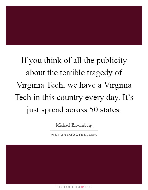 If you think of all the publicity about the terrible tragedy of Virginia Tech, we have a Virginia Tech in this country every day. It's just spread across 50 states Picture Quote #1