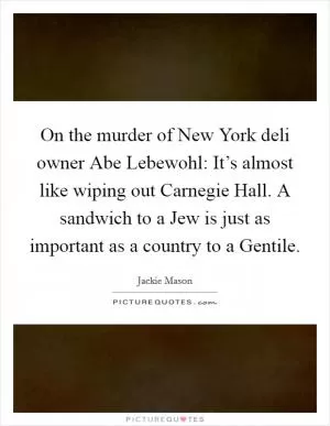 On the murder of New York deli owner Abe Lebewohl: It’s almost like wiping out Carnegie Hall. A sandwich to a Jew is just as important as a country to a Gentile Picture Quote #1
