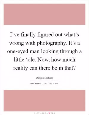 I’ve finally figured out what’s wrong with photography. It’s a one-eyed man looking through a little ‘ole. Now, how much reality can there be in that? Picture Quote #1