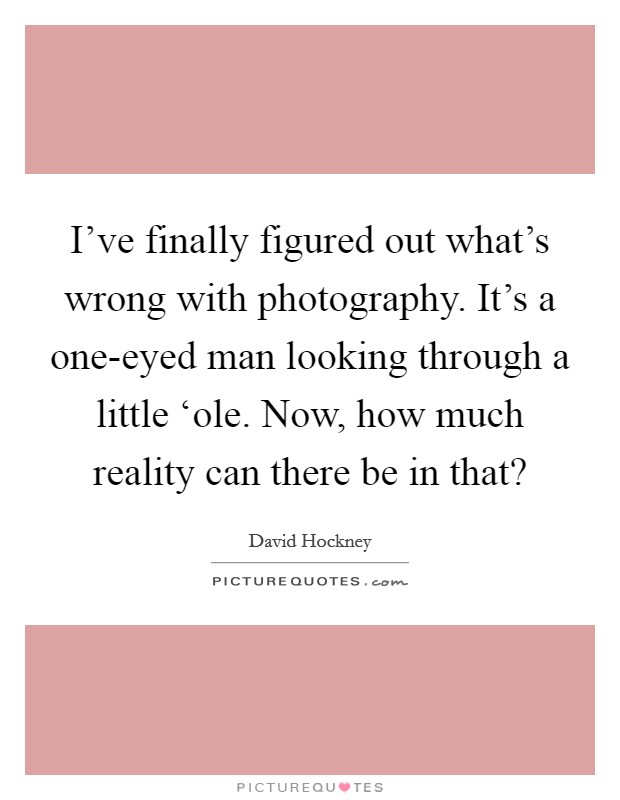 I've finally figured out what's wrong with photography. It's a one-eyed man looking through a little ‘ole. Now, how much reality can there be in that? Picture Quote #1