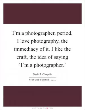 I’m a photographer, period. I love photography, the immediacy of it. I like the craft, the idea of saying ‘I’m a photographer.’ Picture Quote #1