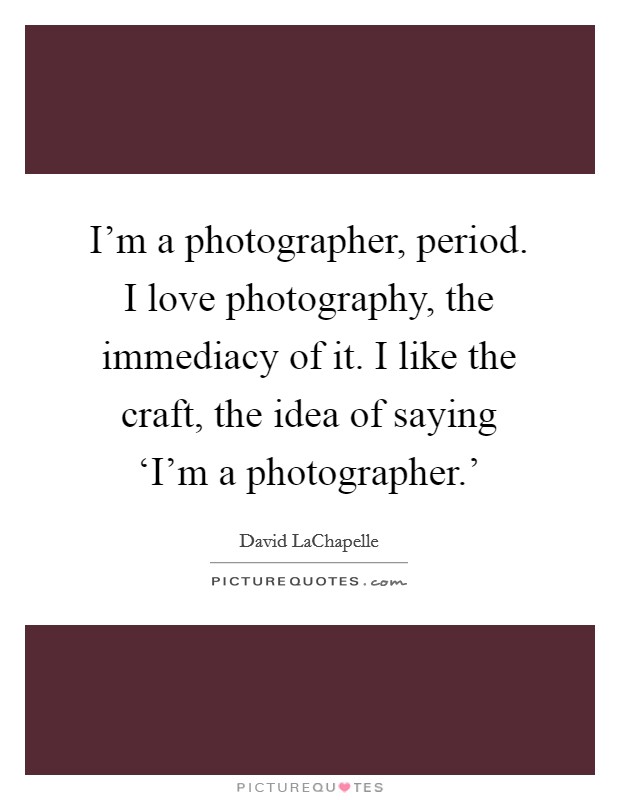 I'm a photographer, period. I love photography, the immediacy of it. I like the craft, the idea of saying ‘I'm a photographer.' Picture Quote #1