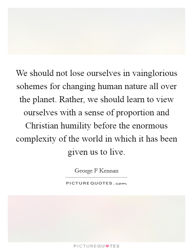 We should not lose ourselves in vainglorious sohemes for changing human nature all over the planet. Rather, we should learn to view ourselves with a sense of proportion and Christian humility before the enormous complexity of the world in which it has been given us to live Picture Quote #1