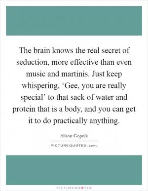 The brain knows the real secret of seduction, more effective than even music and martinis. Just keep whispering, ‘Gee, you are really special’ to that sack of water and protein that is a body, and you can get it to do practically anything Picture Quote #1