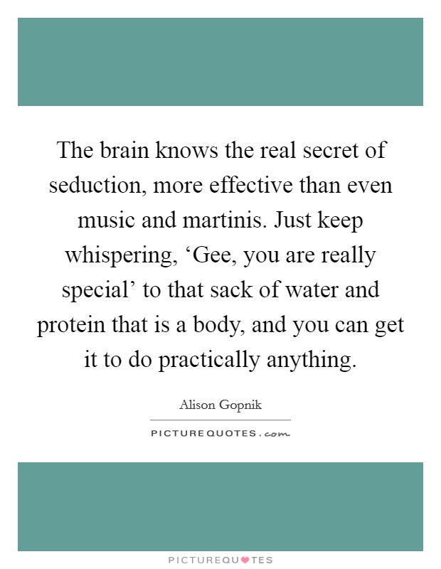 The brain knows the real secret of seduction, more effective than even music and martinis. Just keep whispering, ‘Gee, you are really special' to that sack of water and protein that is a body, and you can get it to do practically anything Picture Quote #1