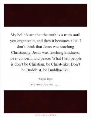My beliefs are that the truth is a truth until you organize it, and then it becomes a lie. I don’t think that Jesus was teaching Christianity, Jesus was teaching kindness, love, concern, and peace. What I tell people is don’t be Christian, be Christ-like. Don’t be Buddhist, be Buddha-like Picture Quote #1