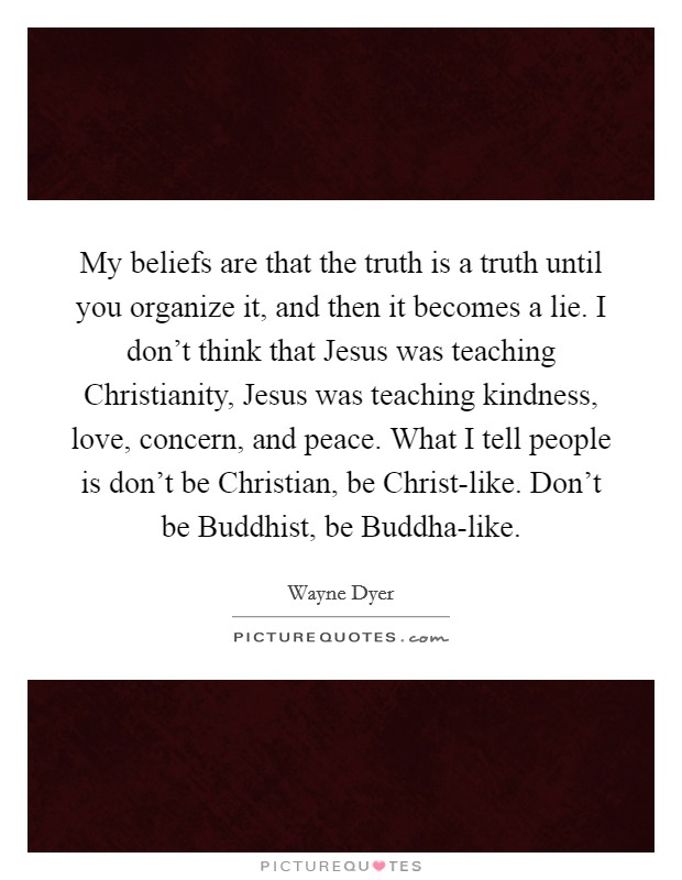 My beliefs are that the truth is a truth until you organize it, and then it becomes a lie. I don't think that Jesus was teaching Christianity, Jesus was teaching kindness, love, concern, and peace. What I tell people is don't be Christian, be Christ-like. Don't be Buddhist, be Buddha-like Picture Quote #1