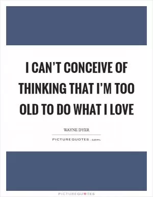I Can’t Conceive of Thinking that I’m Too Old to Do What I Love Picture Quote #1
