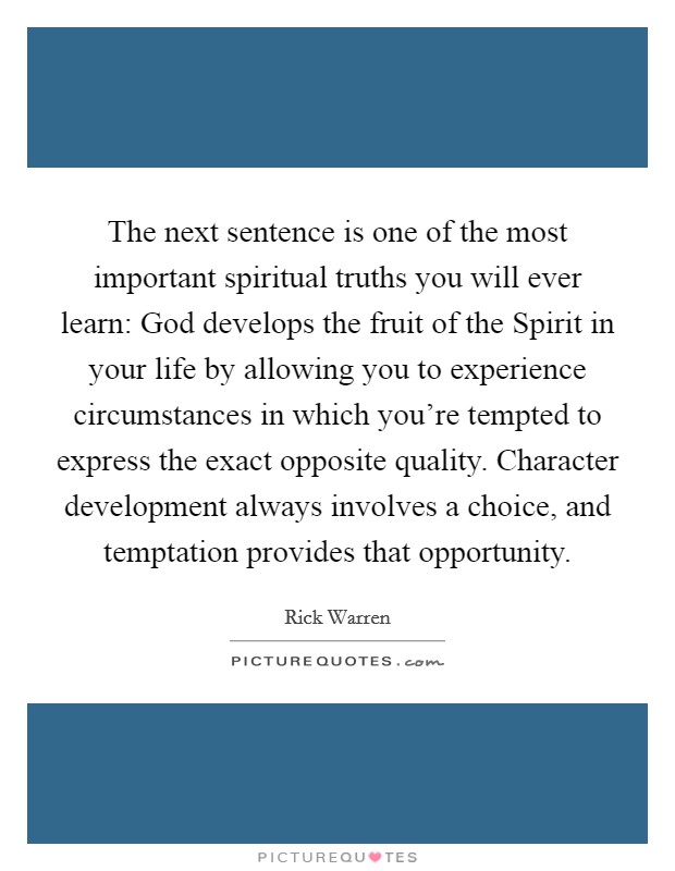 The next sentence is one of the most important spiritual truths you will ever learn: God develops the fruit of the Spirit in your life by allowing you to experience circumstances in which you're tempted to express the exact opposite quality. Character development always involves a choice, and temptation provides that opportunity Picture Quote #1