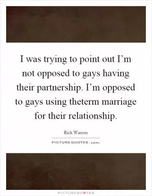 I was trying to point out I’m not opposed to gays having their partnership. I’m opposed to gays using theterm marriage for their relationship Picture Quote #1