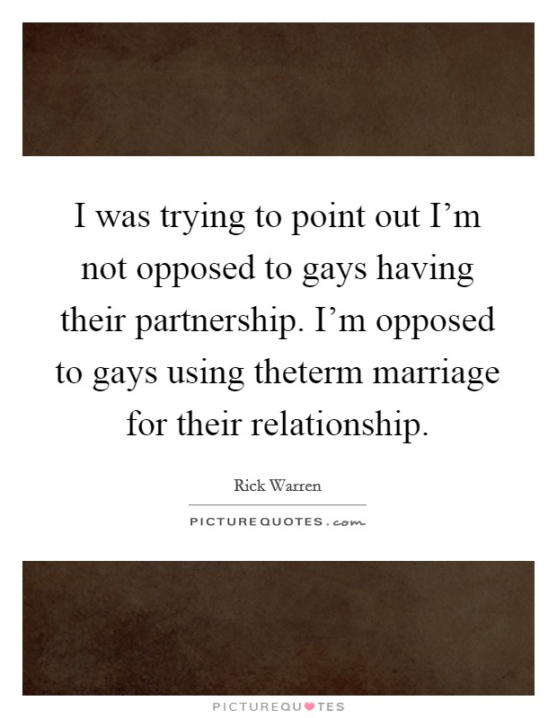 I was trying to point out I'm not opposed to gays having their partnership. I'm opposed to gays using theterm marriage for their relationship Picture Quote #1