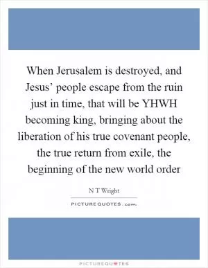 When Jerusalem is destroyed, and Jesus’ people escape from the ruin just in time, that will be YHWH becoming king, bringing about the liberation of his true covenant people, the true return from exile, the beginning of the new world order Picture Quote #1