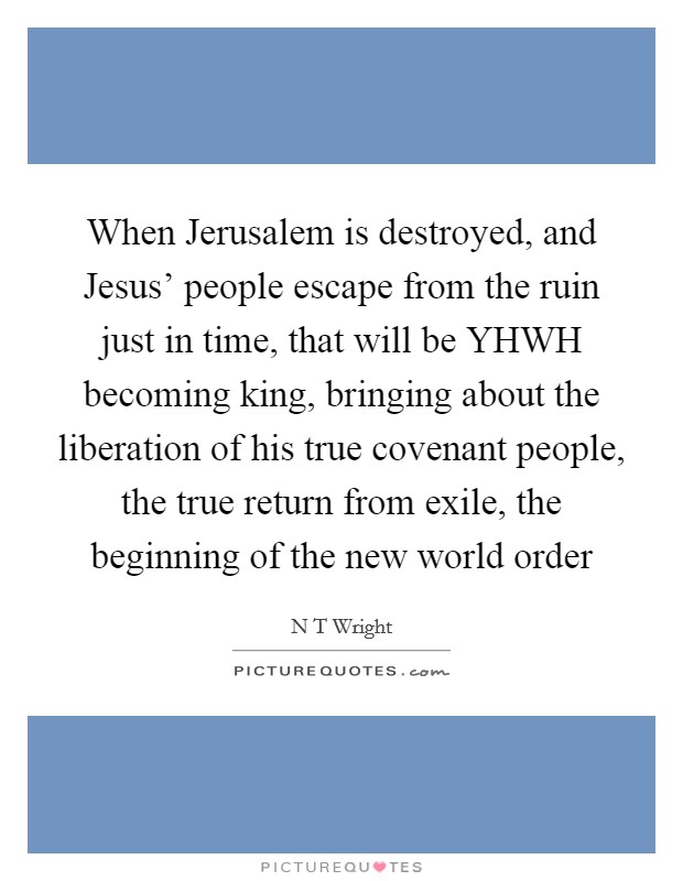 When Jerusalem is destroyed, and Jesus' people escape from the ruin just in time, that will be YHWH becoming king, bringing about the liberation of his true covenant people, the true return from exile, the beginning of the new world order Picture Quote #1