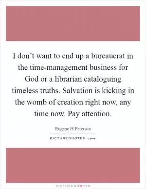I don’t want to end up a bureaucrat in the time-management business for God or a librarian cataloguing timeless truths. Salvation is kicking in the womb of creation right now, any time now. Pay attention Picture Quote #1