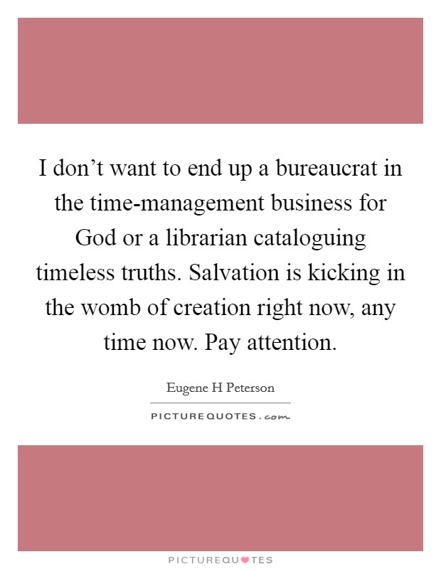 I don't want to end up a bureaucrat in the time-management business for God or a librarian cataloguing timeless truths. Salvation is kicking in the womb of creation right now, any time now. Pay attention Picture Quote #1