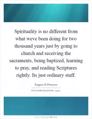 Spirituality is no different from what weve been doing for two thousand years just by going to church and receiving the sacraments, being baptized, learning to pray, and reading Scriptures rightly. Its just ordinary stuff Picture Quote #1