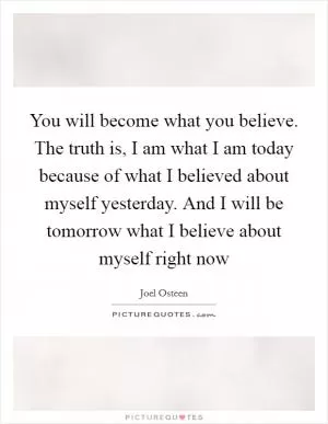You will become what you believe. The truth is, I am what I am today because of what I believed about myself yesterday. And I will be tomorrow what I believe about myself right now Picture Quote #1