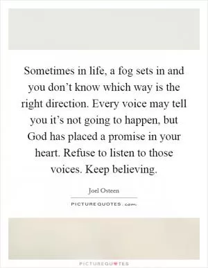 Sometimes in life, a fog sets in and you don’t know which way is the right direction. Every voice may tell you it’s not going to happen, but God has placed a promise in your heart. Refuse to listen to those voices. Keep believing Picture Quote #1