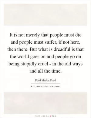 It is not merely that people must die and people must suffer, if not here, then there. But what is dreadful is that the world goes on and people go on being stupidly cruel - in the old ways and all the time Picture Quote #1