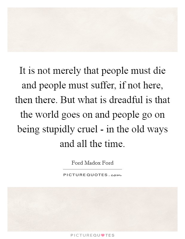 It is not merely that people must die and people must suffer, if not here, then there. But what is dreadful is that the world goes on and people go on being stupidly cruel - in the old ways and all the time Picture Quote #1