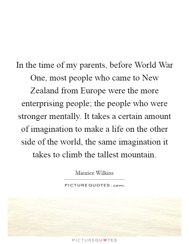 In the time of my parents, before World War One, most people who came to New Zealand from Europe were the more enterprising people; the people who were stronger mentally. It takes a certain amount of imagination to make a life on the other side of the world, the same imagination it takes to climb the tallest mountain Picture Quote #1