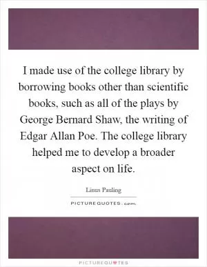 I made use of the college library by borrowing books other than scientific books, such as all of the plays by George Bernard Shaw, the writing of Edgar Allan Poe. The college library helped me to develop a broader aspect on life Picture Quote #1