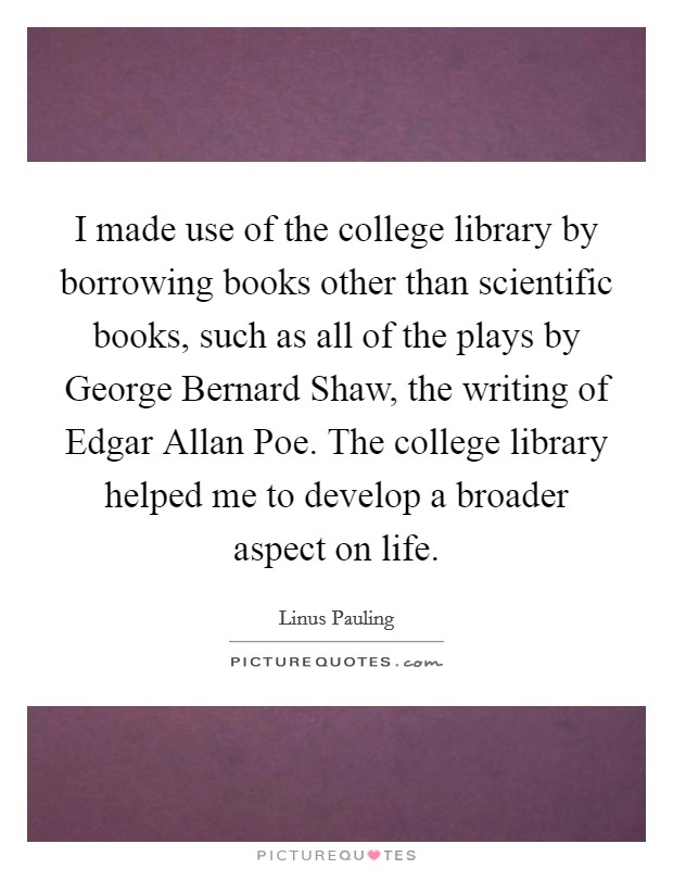 I made use of the college library by borrowing books other than scientific books, such as all of the plays by George Bernard Shaw, the writing of Edgar Allan Poe. The college library helped me to develop a broader aspect on life Picture Quote #1