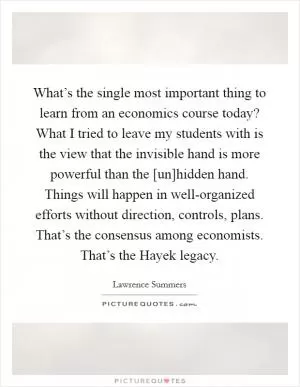 What’s the single most important thing to learn from an economics course today? What I tried to leave my students with is the view that the invisible hand is more powerful than the [un]hidden hand. Things will happen in well-organized efforts without direction, controls, plans. That’s the consensus among economists. That’s the Hayek legacy Picture Quote #1
