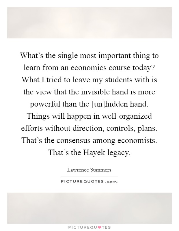 What's the single most important thing to learn from an economics course today? What I tried to leave my students with is the view that the invisible hand is more powerful than the [un]hidden hand. Things will happen in well-organized efforts without direction, controls, plans. That's the consensus among economists. That's the Hayek legacy Picture Quote #1