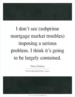 I don’t see (subprime mortgage market troubles) imposing a serious problem. I think it’s going to be largely contained Picture Quote #1
