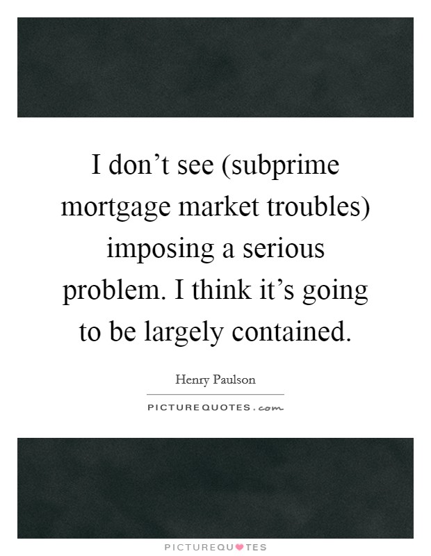 I don't see (subprime mortgage market troubles) imposing a serious problem. I think it's going to be largely contained Picture Quote #1
