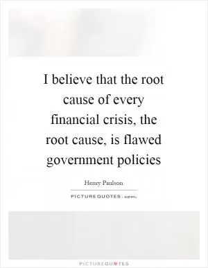 I believe that the root cause of every financial crisis, the root cause, is flawed government policies Picture Quote #1