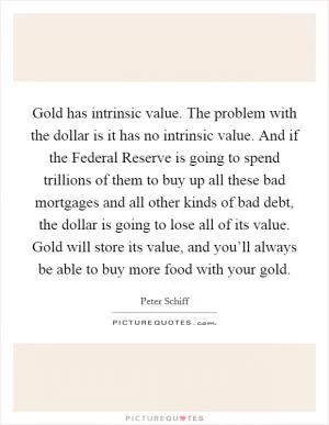 Gold has intrinsic value. The problem with the dollar is it has no intrinsic value. And if the Federal Reserve is going to spend trillions of them to buy up all these bad mortgages and all other kinds of bad debt, the dollar is going to lose all of its value. Gold will store its value, and you’ll always be able to buy more food with your gold Picture Quote #1