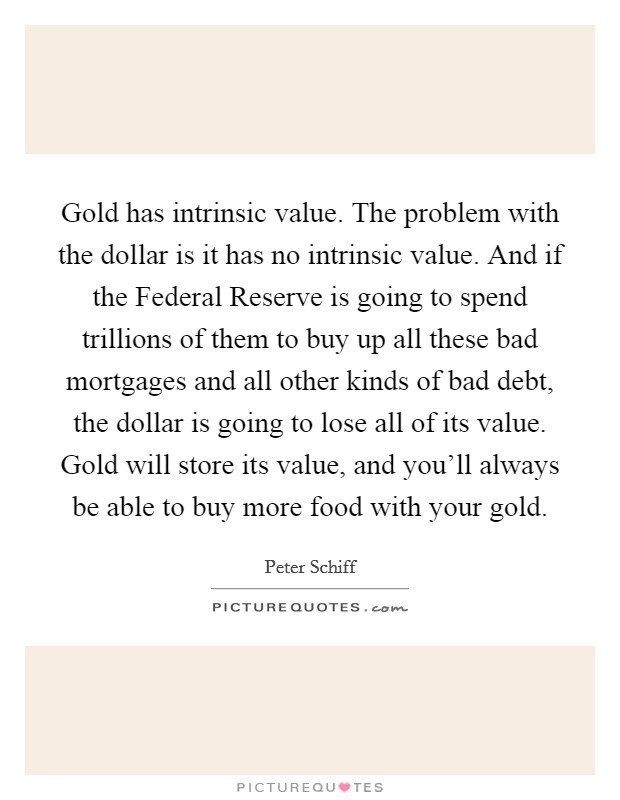 Gold has intrinsic value. The problem with the dollar is it has no intrinsic value. And if the Federal Reserve is going to spend trillions of them to buy up all these bad mortgages and all other kinds of bad debt, the dollar is going to lose all of its value. Gold will store its value, and you'll always be able to buy more food with your gold Picture Quote #1