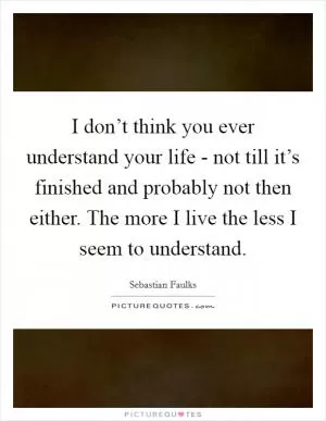 I don’t think you ever understand your life - not till it’s finished and probably not then either. The more I live the less I seem to understand Picture Quote #1