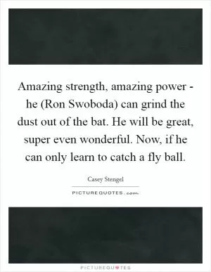 Amazing strength, amazing power - he (Ron Swoboda) can grind the dust out of the bat. He will be great, super even wonderful. Now, if he can only learn to catch a fly ball Picture Quote #1