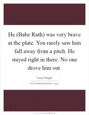 He (Babe Ruth) was very brave at the plate. You rarely saw him fall away from a pitch. He stayed right in there. No one drove him out Picture Quote #1