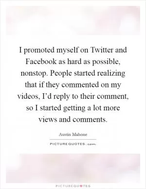 I promoted myself on Twitter and Facebook as hard as possible, nonstop. People started realizing that if they commented on my videos, I’d reply to their comment, so I started getting a lot more views and comments Picture Quote #1