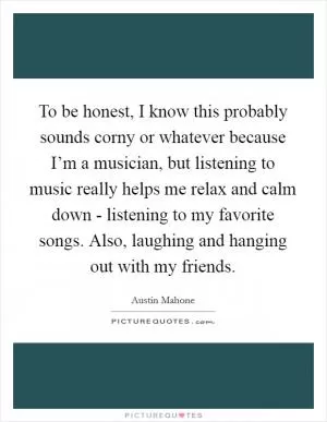 To be honest, I know this probably sounds corny or whatever because I’m a musician, but listening to music really helps me relax and calm down - listening to my favorite songs. Also, laughing and hanging out with my friends Picture Quote #1