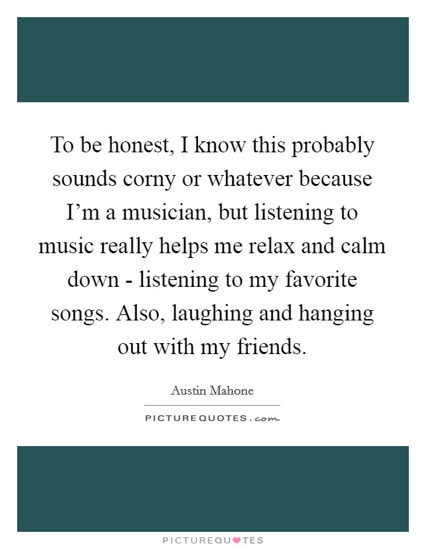 To be honest, I know this probably sounds corny or whatever because I'm a musician, but listening to music really helps me relax and calm down - listening to my favorite songs. Also, laughing and hanging out with my friends Picture Quote #1