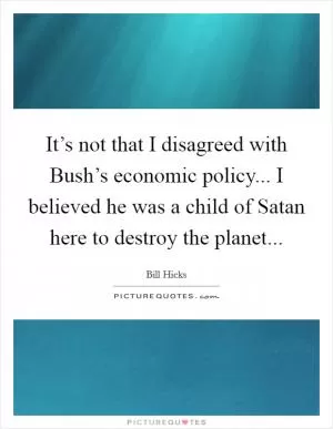 It’s not that I disagreed with Bush’s economic policy... I believed he was a child of Satan here to destroy the planet Picture Quote #1